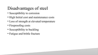 Disadvantages of steel
• Susceptibility to corrosion
• High Initial cost and maintenance costs
• Loss of strength at elevated temperature
• Fireproofing costs
• Susceptibility to buckling
• Fatigue and brittle fracture
8
 