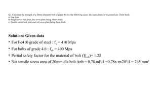 Q1. Calculate the strength of a 20mm diameter bolt of grade 4.6 for the following cases: the main plates to be jointed are 12mm thick.
a) Lap Joint
b) Single cover butt joint, the cover plate being 10mm thick
c) Double cover butt joint each of cover plate being 8mm thick.
Solution: Given data
• For Fe410 grade of steel : fu = 410 Mpa
• For bolts of grade 4.6 : fub = 400 Mpa
• Partial safety factor for the material of bolt (Ɣmb)= 1.25
• Net tensile stress area of 20mm dia bolt Anb = 0.78.πd2
/4 =0.78x πx202
/4 = 245 mm2
10
 