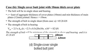 Case (b): Single cover butt joint with 10mm thick cover plate
• The bolt will be in single shear and bearing.
• t = least of aggregate thickness of cover plates (10mm) and min thickness of main
plates (12mm) jointed. Hence t =10mm.
• The strength of bolt in single shear (from case: a) =45.26 kN
• The strength of bolt in bearing
Vpb = 2.5 x kb.d.t. =2.5 x 0.5x20x10x. x10-3
= 82 kN
The strength of bolt will be minimum of the strength in shear and bearing and it is
45.26 kN
12
 