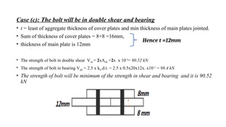 Case (c): The bolt will be in double shear and bearing
• t = least of aggregate thickness of cover plates and min thickness of main plates jointed.
• Sum of thickness of cover plates = 8+8 =16mm,
• thickness of main plate is 12mm
• The strength of bolt in double shear Vsb = 2xAnb =2x x 10-3
= 90.52 kN
• The strength of bolt in bearing Vpb = 2.5 x kb.d.t. = 2.5 x 0.5x20x12x. x10-3
= 98.4 kN
• The strength of bolt will be minimum of the strength in shear and bearing and it is 90.52
kN
13
Hence t =12mm
 