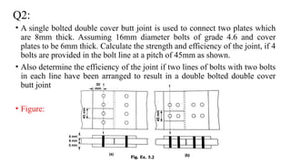 Q2:
• A single bolted double cover butt joint is used to connect two plates which
are 8mm thick. Assuming 16mm diameter bolts of grade 4.6 and cover
plates to be 6mm thick. Calculate the strength and efficiency of the joint, if 4
bolts are provided in the bolt line at a pitch of 45mm as shown.
• Also determine the efficiency of the joint if two lines of bolts with two bolts
in each line have been arranged to result in a double bolted double cover
butt joint
• Figure:
14
 