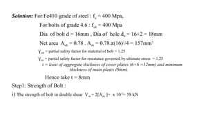 Solution: For Fe410 grade of steel : fu = 400 Mpa,
For bolts of grade 4.6 : fub = 400 Mpa
Dia of bolt d = 16mm , Dia of hole d0 = 16+2 = 18mm
Net area Anb = 0.78 . Asb = 0.78.π(16)2
/4 = 157mm2
Ɣmb = partial safety factor for material of bolt = 1.25
Ɣm1 = partial safety factor for resistance governed by ultimate stress = 1.25
t = least of aggregate thickness of cover plates (6+6 =12mm) and minimum
thickness of main plates (8mm).
Hence take t = 8mm
Step1: Strength of Bolt :
i) The strength of bolt in double shear Vsb = 2[Anb ]= x 10-3
= 58 kN
15
 
