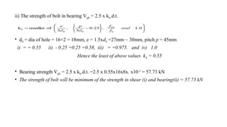 ii) The strength of bolt in bearing Vpb = 2.5 x kb.d.t.
• d0 = dia of hole = 16+2 = 18mm, e = 1.5xd0 =27mm ~ 30mm, pitch p = 45mm
i) = = 0.55 ii) - 0.25 =0.25 =0.58, iii) = =0.975. and iv) 1.0
Hence the least of above values kb = 0.55
• Bearing strength Vpb = 2.5 x kb.d.t. =2.5 x 0.55x16x8x. x10-3
= 57.73 kN
• The strength of bolt will be minimum of the strength in shear (i) and bearing(ii) = 57.73 kN
16
 