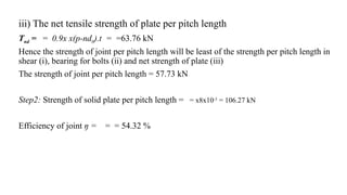 iii) The net tensile strength of plate per pitch length
Tnd = = 0.9x x(p-nd0).t = =63.76 kN
Hence the strength of joint per pitch length will be least of the strength per pitch length in
shear (i), bearing for bolts (ii) and net strength of plate (iii)
The strength of joint per pitch length = 57.73 kN
Step2: Strength of solid plate per pitch length = = x8x10-3
= 106.27 kN
Efficiency of joint ŋ = = = 54.32 %
17
 