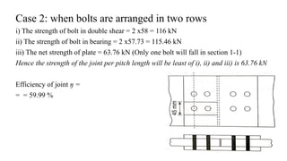 Case 2: when bolts are arranged in two rows
i) The strength of bolt in double shear = 2 x58 = 116 kN
ii) The strength of bolt in bearing = 2 x57.73 = 115.46 kN
iii) The net strength of plate = 63.76 kN (Only one bolt will fall in section 1-1)
Hence the strength of the joint per pitch length will be least of i), ii) and iii) is 63.76 kN
Efficiency of joint ŋ =
= = 59.99 %
18
 