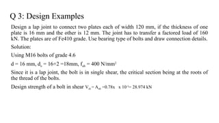 Q 3: Design Examples
Design a lap joint to connect two plates each of width 120 mm, if the thickness of one
plate is 16 mm and the other is 12 mm. The joint has to transfer a factored load of 160
kN. The plates are of Fe410 grade. Use bearing type of bolts and draw connection details.
Solution:
Using M16 bolts of grade 4.6
d = 16 mm, do = 16+2 =18mm, fub = 400 N/mm2
Since it is a lap joint, the bolt is in single shear, the critical section being at the roots of
the thread of the bolts.
Design strength of a bolt in shear Vsb = Anb =0.78x x 10-3
= 28.974 kN
19
 
