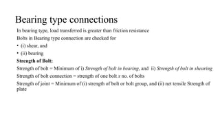Bearing type connections
In bearing type, load transferred is greater than friction resistance
Bolts in Bearing type connection are checked for
• (i) shear, and
• (ii) bearing
Strength of Bolt:
Strength of bolt = Minimum of i) Strength of bolt in bearing, and ii) Strength of bolt in shearing
Strength of bolt connection = strength of one bolt x no. of bolts
Strength of joint = Minimum of (i) strength of bolt or bolt group, and (ii) net tensile Strength of
plate
2
 