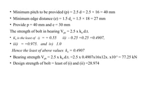 • Minimum pitch to be provided (p) = 2.5 d = 2.5 × 16 = 40 mm
• Minimum edge distance (e) = 1.5 do = 1.5 × 18 = 27 mm
• Provide p = 40 mm and e = 30 mm
The strength of bolt in bearing Vpb = 2.5 x kb.d.t.
• Kb is the least of i) = = 0.55 ii) - 0.25 =0.25 =0.4907,
• iii) = =0.975. and iv) 1.0
Hence the least of above values kb = 0.4907
• Bearing strength Vpb = 2.5 x kb.d.t. =2.5 x 0.4907x16x12x. x10-3
= 77.25 kN
• Design strength of bolt = least of (i) and (ii) =28.974
20
 