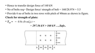 • Hence to transfer design force of 160 kN
• No of bolts req= Design force/ strength of bolt = 160/28.974 = 5.5
• Provide 6 no of bolts in two rows with pitch of 40mm as shown in figure.
Check for strength of plate:
• Tnd = = 0.9x (b-nd0).t =
= 297.56 kN > 160 kN ….Safe..
21
 