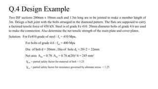 Q.4 Design Example
Two ISF sections 200mm x 10mm each and 1.5m long are to be jointed to make a member length of
3m. Design a butt joint with the bolts arranged in the diamond pattern. The flats are supposed to carry
a factored tensile force of 450 kN. Steel is of grade Fe 410. 20mm diameter bolts of grade 4.6 are used
to make the connection. Also determine the net tensile strength of the main plate and cover plates.
Solution: For Fe410 grade of steel : fu = 410 Mpa,
For bolts of grade 4.6 : fub = 400 Mpa
Dia of bolt d = 20mm , Dia of hole d0 = 20+2 = 22mm
Net area Anb = 0.78 .Asb = 0.78.π(20)2
/4 = 245 mm2
Ɣmb = partial safety factor for material of bolt = 1.25
Ɣm1 = partial safety factor for resistance governed by ultimate stress = 1.25
22
 