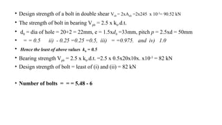 • Design strength of a bolt in double shear Vsb = 2xAnb =2x245 x 10-3
= 90.52 kN
• The strength of bolt in bearing Vpb = 2.5 x kb.d.t.
• d0 = dia of hole = 20+2 = 22mm, e = 1.5xd0 =33mm, pitch p = 2.5xd = 50mm
• = = 0.5 ii) - 0.25 =0.25 =0.5, iii) = =0.975. and iv) 1.0
• Hence the least of above values kb = 0.5
• Bearing strength Vpb = 2.5 x kb.d.t. =2.5 x 0.5x20x10x. x10-3
= 82 kN
• Design strength of bolt = least of (i) and (ii) = 82 kN
• Number of bolts = = = 5.48 - 6
23
 