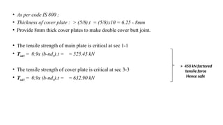 • As per code IS 800 :
• Thickness of cover plate : > (5/8).t = (5/8)x10 = 6.25 - 8mm
• Provide 8mm thick cover plates to make double cover butt joint.
• The tensile strength of main plate is critical at sec 1-1
• Tnd1 = 0.9x (b-nd0).t = = 525.45 kN
• The tensile strength of cover plate is critical at sec 3-3
• Tnd1 = 0.9x (b-nd0).t = = 632.90 kN
25
> 450 kN factored
tensile force
Hence safe
 