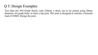 Q 5: Design Examples
Two flats (Fe 410 Grade Steel), each 210mm x 8mm, are to be joined using 20mm
diameter, 4.6 grade bolts, to form a lap joint. The joint is designed to transfer a factored
load of 250kN. Design the joint.
26
 