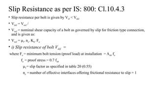 Slip Resistance as per IS: 800: Cl.10.4.3
• Slip resistance per bolt is given by Vsf < Vdsf
• Vdsf = Vnsf /
• Vnsf = nominal shear capacity of a bolt as governed by slip for friction type connection,
and is given as:
• Vnsf = µf. ne. Kh. Fo
• i) Slip resistance of bolt Vdsf =
where Fo = minimum bolt tension (proof load) at installation = Anb fo
fo = proof stress = 0.7 fub
µf = slip factor as specified in table 20 (0.55)
ne = number of effective interfaces offering frictional resistance to slip = 1
28
 