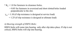 • Kh = 1.0 for fasteners in clearance holes,
= 0.85 for fasteners in oversized and short slotted holes loaded
perpendicular to the slot.
γmf = 1.10 (if slip resistance is designed at service load)
= 1.25 (if slip resistance is designed at ultimate load)
ii) Bearing strength of HSFG Bolts:
HSFG bolts will come into bearing only after slip takes place. If slip is not
critical, HSFG bolts will slip into bearing.
29
 