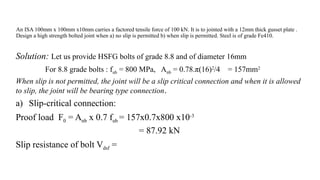 An ISA 100mm x 100mm x10mm carries a factored tensile force of 100 kN. It is to jointed with a 12mm thick gusset plate .
Design a high strength bolted joint when a) no slip is permitted b) when slip is permitted. Steel is of grade Fe410.
Solution: Let us provide HSFG bolts of grade 8.8 and of diameter 16mm
For 8.8 grade bolts : fub = 800 MPa, Anb = 0.78.π(16)2
/4 = 157mm2
When slip is not permitted, the joint will be a slip critical connection and when it is allowed
to slip, the joint will be bearing type connection.
a) Slip-critical connection:
Proof load F0 = Anb x 0.7 fub = 157x0.7x800 x10-3
= 87.92 kN
Slip resistance of bolt Vdsf =
30
 
