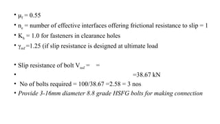 • μf = 0.55
• ne = number of effective interfaces offering frictional resistance to slip = 1
• Kh = 1.0 for fasteners in clearance holes
• γmf =1.25 (if slip resistance is designed at ultimate load
• Slip resistance of bolt Vnsf = =
• =38.67 kN
• No of bolts required = 100/38.67 =2.58 = 3 nos
• Provide 3-16mm diameter 8.8 grade HSFG bolts for making connection
31
 