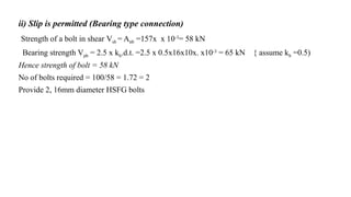 ii) Slip is permitted (Bearing type connection)
Strength of a bolt in shear Vsb = Anb =157x x 10-3
= 58 kN
Bearing strength Vpb = 2.5 x kb.d.t. =2.5 x 0.5x16x10x. x10-3 = 65 kN { assume kb =0.5)
Hence strength of bolt = 58 kN
No of bolts required = 100/58 = 1.72 = 2
Provide 2, 16mm diameter HSFG bolts
32
 