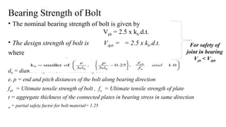 Bearing Strength of Bolt
• The nominal bearing strength of bolt is given by
Vpb = 2.5 x kb.d.t.
• The design strength of bolt is Vdpb = = 2.5 x kb.d.t.
where
d0 = diameter of hole, d = diameter of bolt
e, p = end and pitch distances of the bolt along bearing direction
fub = Ultimate tensile strength of bolt , fu = Ultimate tensile strength of plate
t = aggregate thickness of the connected plates in bearing stress in same direction
m = partial safety factor for bolt material= 1.25
4
For safety of
joint in bearing
Vpb < Vdpb
 