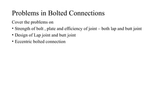 Problems in Bolted Connections
Cover the problems on
• Strength of bolt , plate and efficiency of joint – both lap and butt joint
• Design of Lap joint and butt joint
• Eccentric bolted connection
9
 