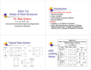 ENCE 710
Design of Steel Structures
VI. Plate Girders
C. C. Fu, Ph.D., P.E.
Civil and Environmental Engineering Department
University of Maryland
2
Introduction
Following subjects are covered:
 Moment strength
 Shear strength
 Intermediate transverse stiffener
 Bearing stiffener
Reading:
 Chapters 11 of Salmon & Johnson
 AISC LRFD Specification Chapters B (Design
Requirements) and F (Design of Members for
Flexure) and G (Design of Members for Shear)
3
Typical Plate Girders
4
AISC
Limiting
Ratios
 