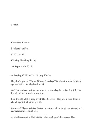 Steele 1
Charisma Steele
Professor Abbott
ENGL 1102
Closing Reading Essay
10 September 2017
A Loving Child with a Strong Father
Hayden’s poem “Those Winter Sundays” is about a man lacking
appreciation for the hard work
and dedication that he does on a day to day basis for his job, but
his child loves and appreciates
him for all of the hard work that he does. The poem was from a
child’s point of view and the
theme of Those Winter Sundays is created through the stream of
consciousness, conflicts,
symbolism, and a flat/ static relationship of the poem. The
 