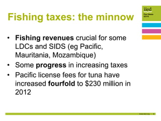 4
Paul Steele
5/3/15
Fishing taxes: the minnow
• Fishing revenues crucial for some
LDCs and SIDS (eg Pacific,
Mauritania, Mozambique)
• Some progress in increasing taxes
• Pacific license fees for tuna have
increased fourfold to $230 million in
2012
 