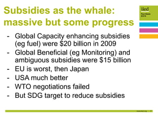 7
Paul Steele
5/3/15
Subsidies as the whale:
massive but some progress
- Global Capacity enhancing subsidies
(eg fuel) were $20 billion in 2009
- Global Beneficial (eg Monitoring) and
ambiguous subsidies were $15 billion
- EU is worst, then Japan
- USA much better
- WTO negotiations failed
- But SDG target to reduce subsidies
 