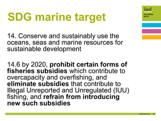 8
Paul Steele
5/3/15
SDG marine target
14. Conserve and sustainably use the
oceans, seas and marine resources for
sustainable development
14.6 by 2020, prohibit certain forms of
fisheries subsidies which contribute to
overcapacity and overfishing, and
eliminate subsidies that contribute to
Illegal Unreported and Unregulated (IUU)
fishing, and refrain from introducing
new such subsidies
 