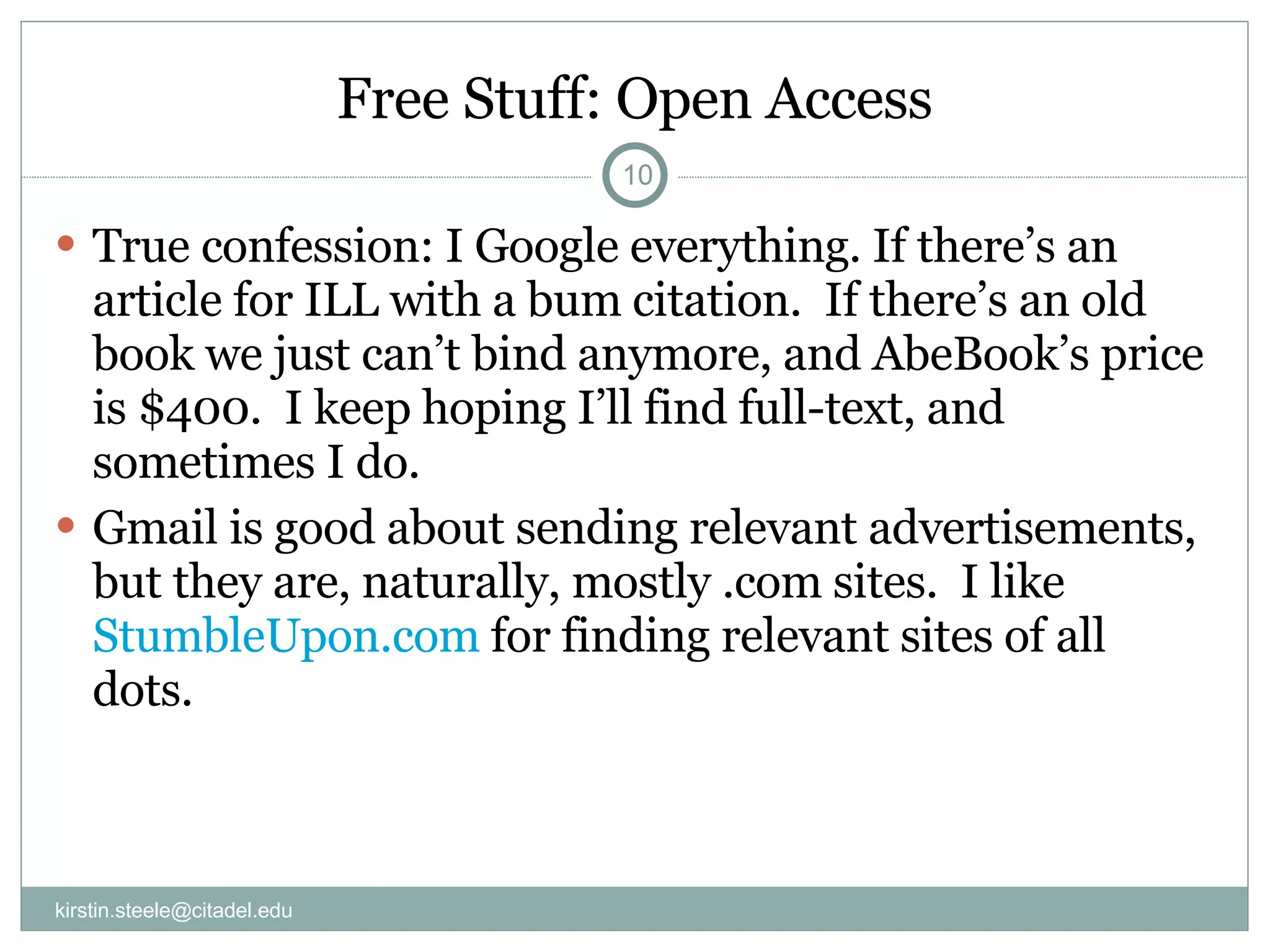 Free Stuff: Open Access True confession: I Google everything. If there’s an article for ILL with a bum citation.  If there’s an old book we just can’t bind anymore, and AbeBook’s price is $400.  I keep hoping I’ll find full-text, and sometimes I do. Gmail is good about sending relevant advertisements, but they are, naturally, mostly .com sites.  I like  StumbleUpon.com  for finding relevant sites of all dots. [email_address] 