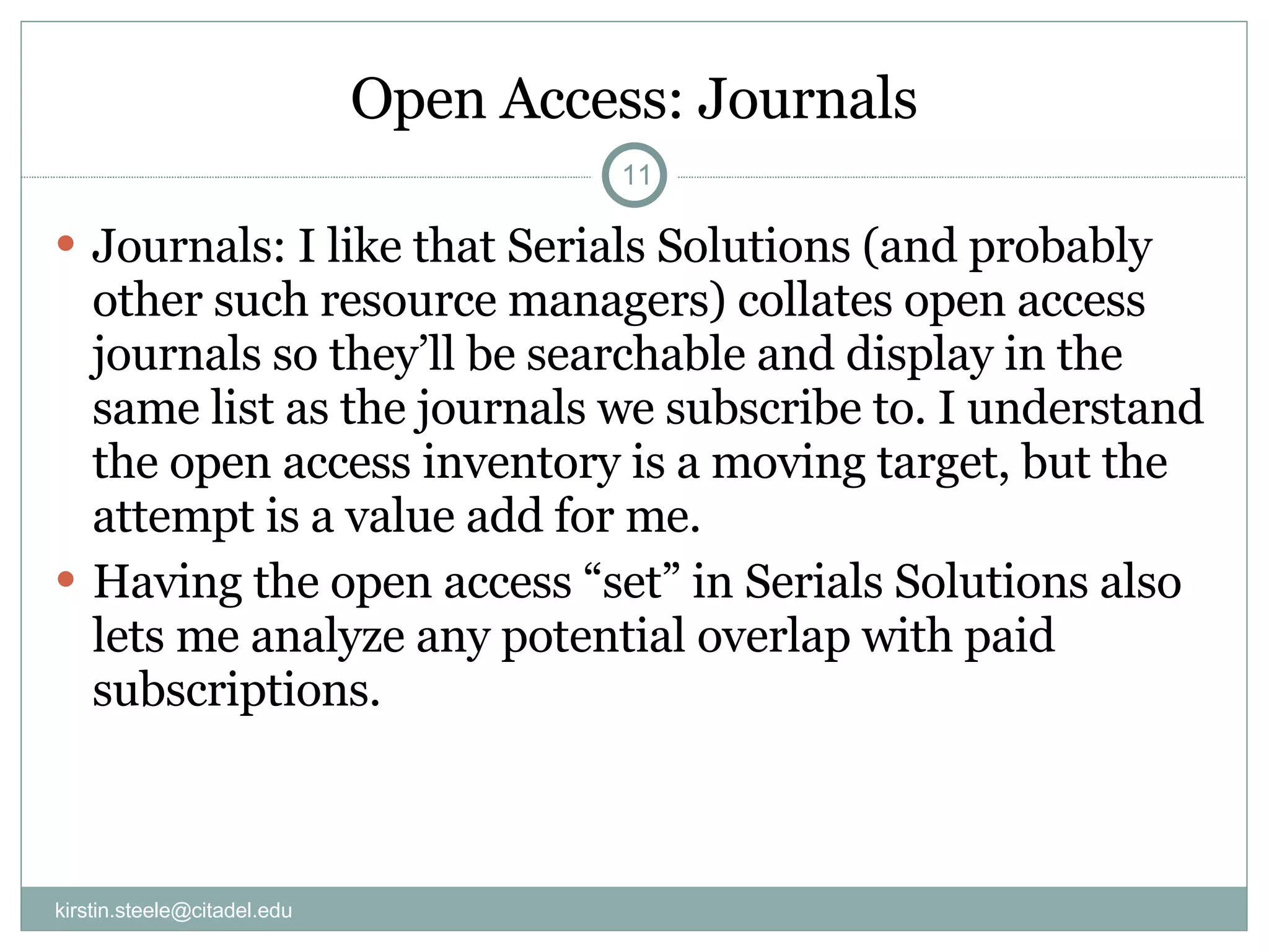 Open Access: Journals Journals: I like that Serials Solutions (and probably other such resource managers) collates open access journals so they’ll be searchable and display in the same list as the journals we subscribe to. I understand the open access inventory is a moving target, but the attempt is a value add for me. Having the open access “set” in Serials Solutions also lets me analyze any potential overlap with paid subscriptions. [email_address] 
