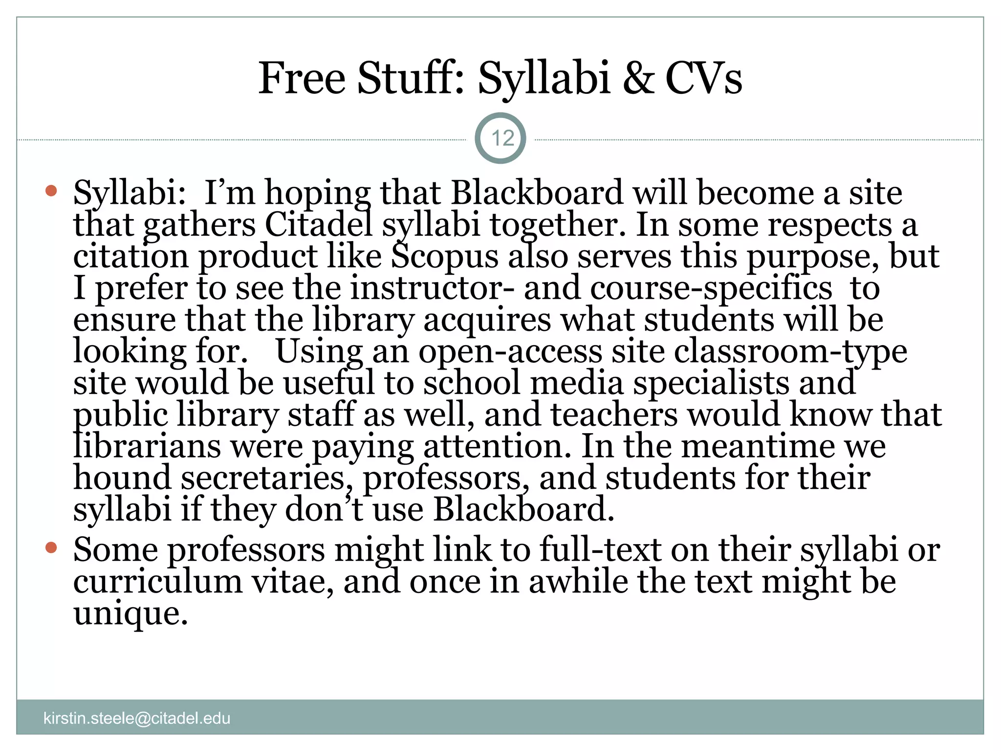 Free Stuff: Syllabi & CVs Syllabi:  I’m hoping that Blackboard will become a site that gathers Citadel syllabi together. In some respects a citation product like Scopus also serves this purpose, but I prefer to see the instructor- and course-specifics  to ensure that the library acquires what students will be looking for.  Using an open-access site classroom-type site would be useful to school media specialists and public library staff as well, and teachers would know that librarians were paying attention. In the meantime we hound secretaries, professors, and students for their syllabi if they don’t use Blackboard. Some professors might link to full-text on their syllabi or curriculum vitae, and once in awhile the text might be unique. [email_address] 