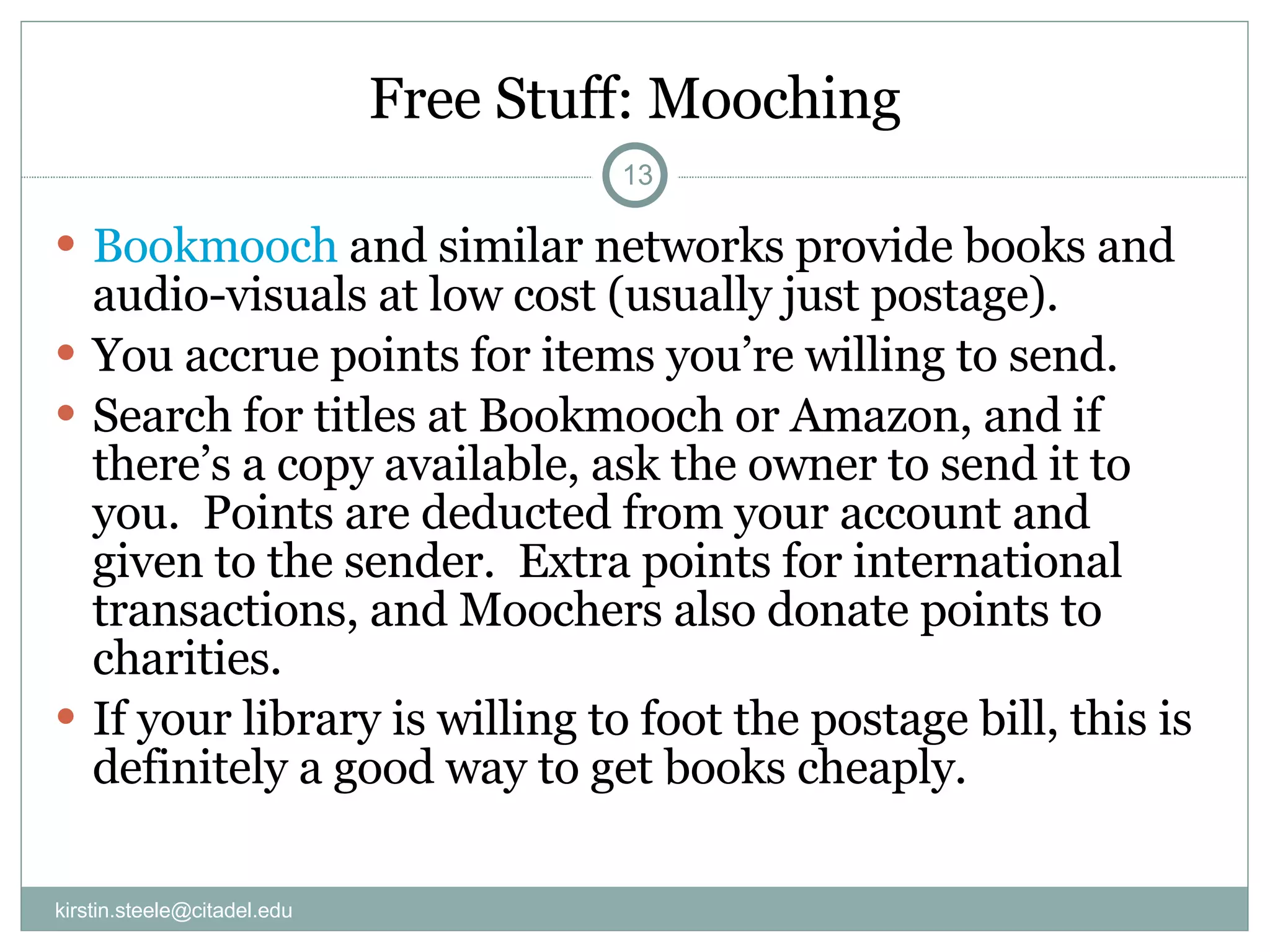 Free Stuff: Mooching Bookmooch  and similar networks provide books and audio-visuals at low cost (usually just postage). You accrue points for items you’re willing to send. Search for titles at Bookmooch or Amazon, and if there’s a copy available, ask the owner to send it to you.  Points are deducted from your account and given to the sender.  Extra points for international transactions, and Moochers also donate points to charities. If your library is willing to foot the postage bill, this is definitely a good way to get books cheaply.  [email_address] 