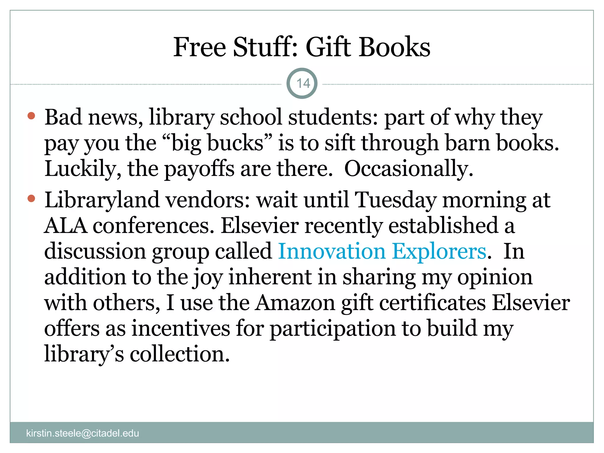 Free Stuff: Gift Books Bad news, library school students: part of why they pay you the “big bucks” is to sift through barn books.  Luckily, the payoffs are there.  Occasionally. Libraryland vendors: wait until Tuesday morning at ALA conferences. Elsevier recently established a discussion group called  Innovation Explorers .  In addition to the joy inherent in sharing my opinion with others, I use the Amazon gift certificates Elsevier offers as incentives for participation to build my library’s collection. [email_address] 