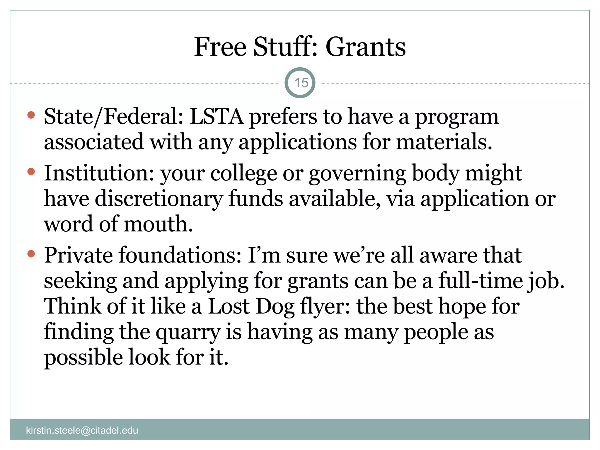 Free Stuff: Grants State/Federal: LSTA prefers to have a program associated with any applications for materials. Institution: your college or governing body might have discretionary funds available, via application or word of mouth. Private foundations: I’m sure we’re all aware that seeking and applying for grants can be a full-time job. Think of it like a Lost Dog flyer: the best hope for finding the quarry is having as many people as possible look for it. [email_address] 