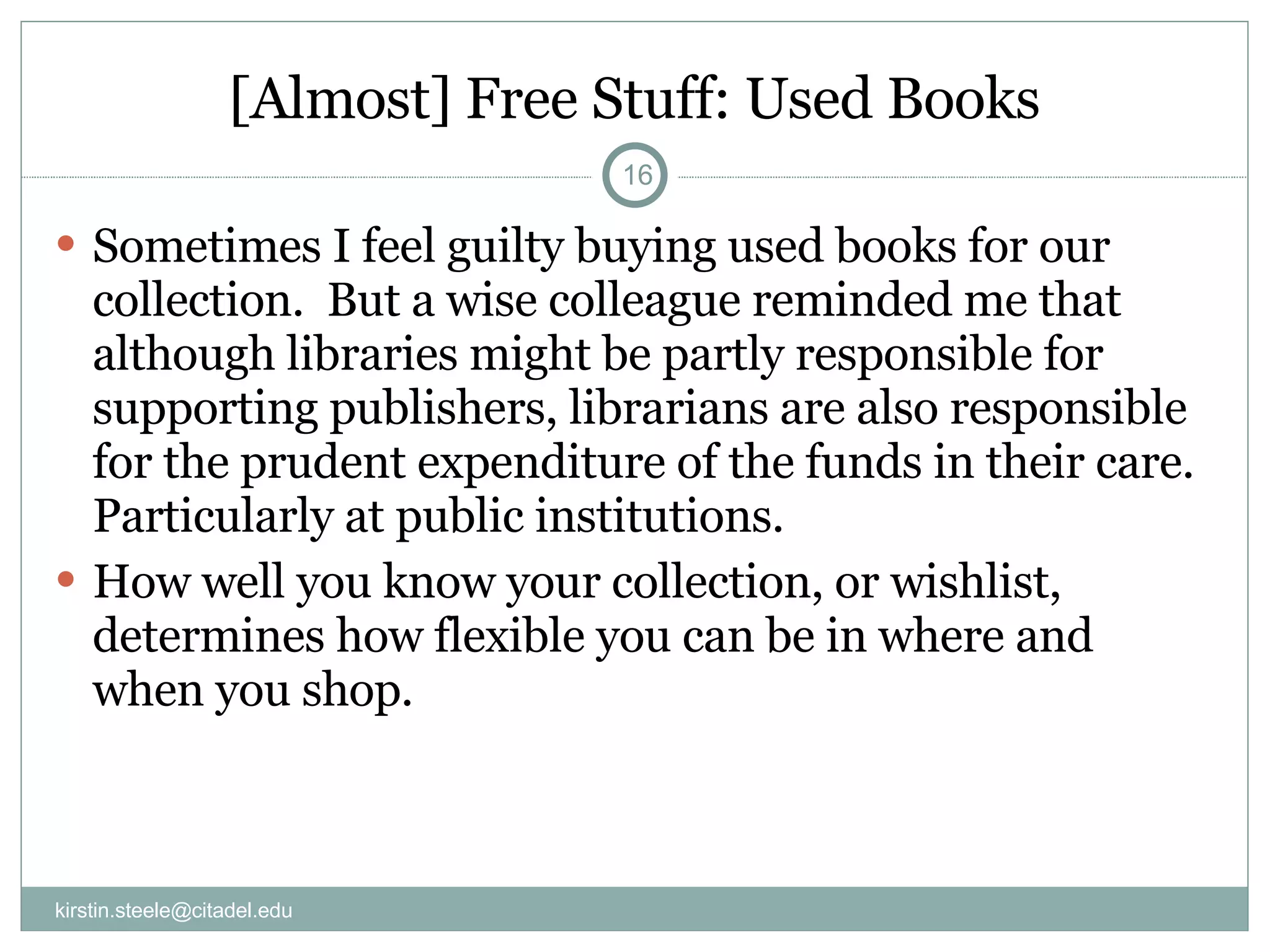 [Almost] Free Stuff: Used Books Sometimes I feel guilty buying used books for our collection.  But a wise colleague reminded me that although libraries might be partly responsible for supporting publishers, librarians are also responsible for the prudent expenditure of the funds in their care. Particularly at public institutions.  How well you know your collection, or wishlist, determines how flexible you can be in where and when you shop. [email_address] 