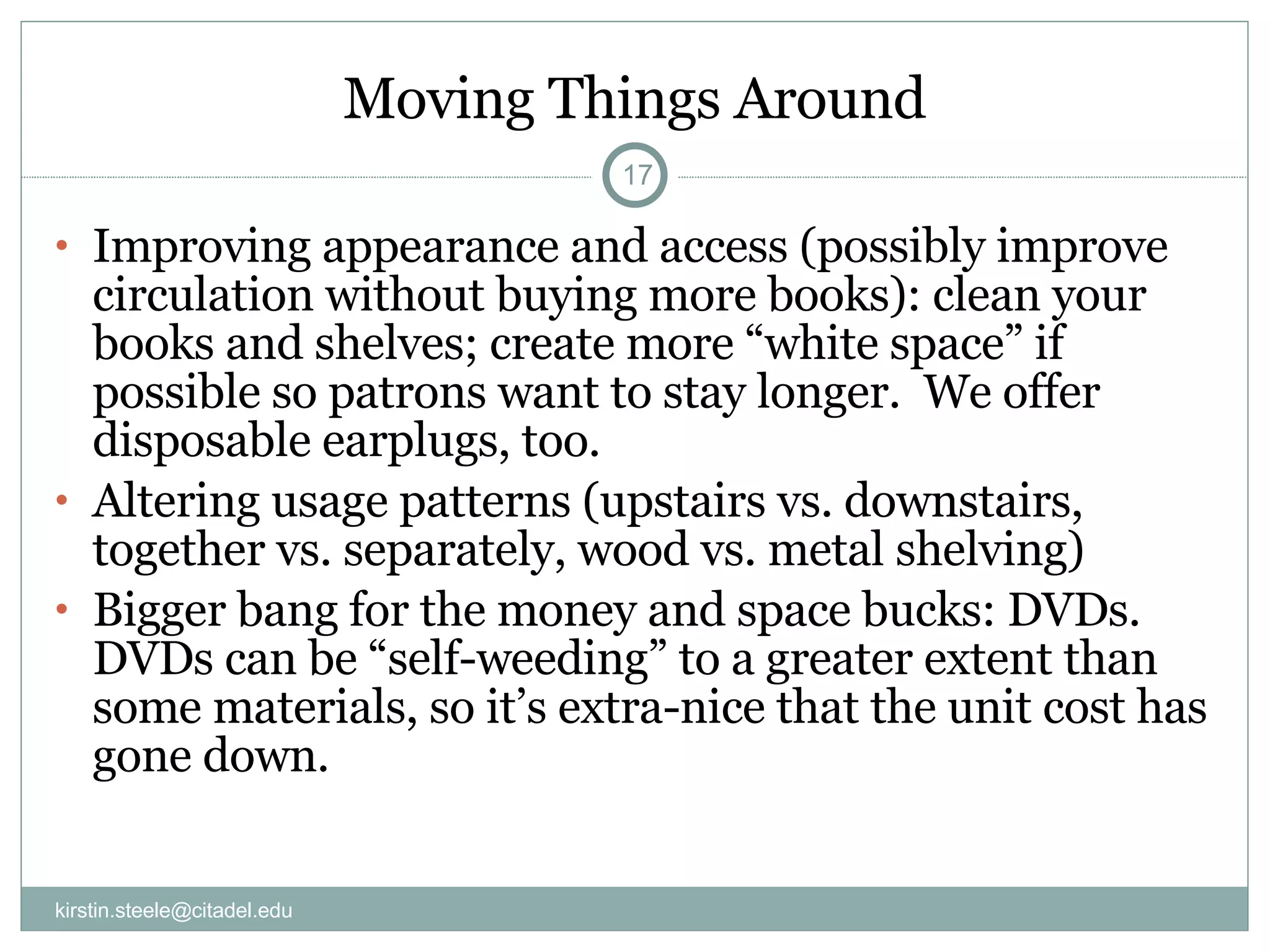 Moving Things Around Improving appearance and access (possibly improve circulation without buying more books): clean your books and shelves; create more “white space” if possible so patrons want to stay longer.  We offer disposable earplugs, too. Altering usage patterns (upstairs vs. downstairs, together vs. separately, wood vs. metal shelving) Bigger bang for the money and space bucks: DVDs. DVDs can be “self-weeding” to a greater extent than some materials, so it’s extra-nice that the unit cost has gone down. [email_address] 