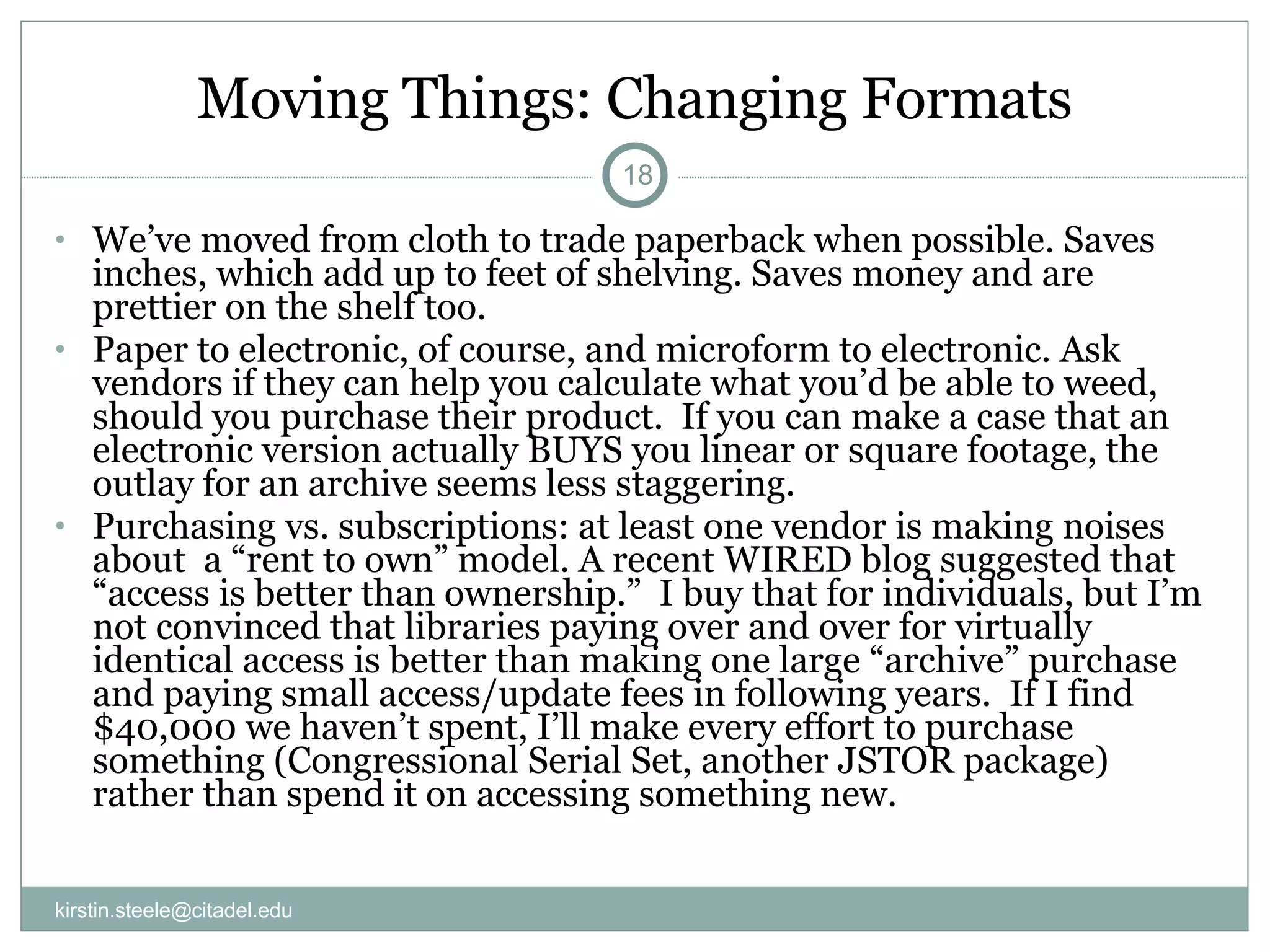Moving Things: Changing Formats We’ve moved from cloth to trade paperback when possible. Saves inches, which add up to feet of shelving. Saves money and are prettier on the shelf too. Paper to electronic, of course, and microform to electronic. Ask vendors if they can help you calculate what you’d be able to weed, should you purchase their product.  If you can make a case that an electronic version actually BUYS you linear or square footage, the outlay for an archive seems less staggering. Purchasing vs. subscriptions: at least one vendor is making noises about  a “rent to own” model. A recent WIRED blog suggested that “access is better than ownership.”  I buy that for individuals, but I’m not convinced that libraries paying over and over for virtually identical access is better than making one large “archive” purchase and paying small access/update fees in following years.  If I find $40,000 we haven’t spent, I’ll make every effort to purchase something (Congressional Serial Set, another JSTOR package) rather than spend it on accessing something new. [email_address] 