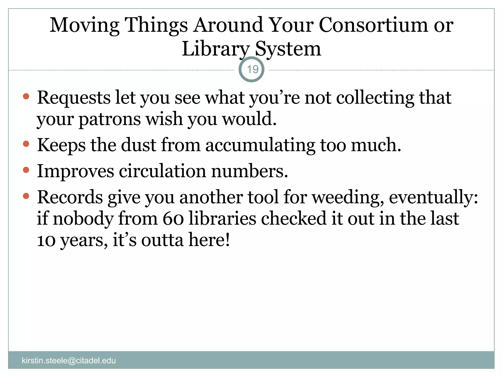 Moving Things Around Your Consortium or Library System Requests let you see what you’re not collecting that your patrons wish you would. Keeps the dust from accumulating too much. Improves circulation numbers. Records give you another tool for weeding, eventually: if nobody from 60 libraries checked it out in the last 10 years, it’s outta here! [email_address] 
