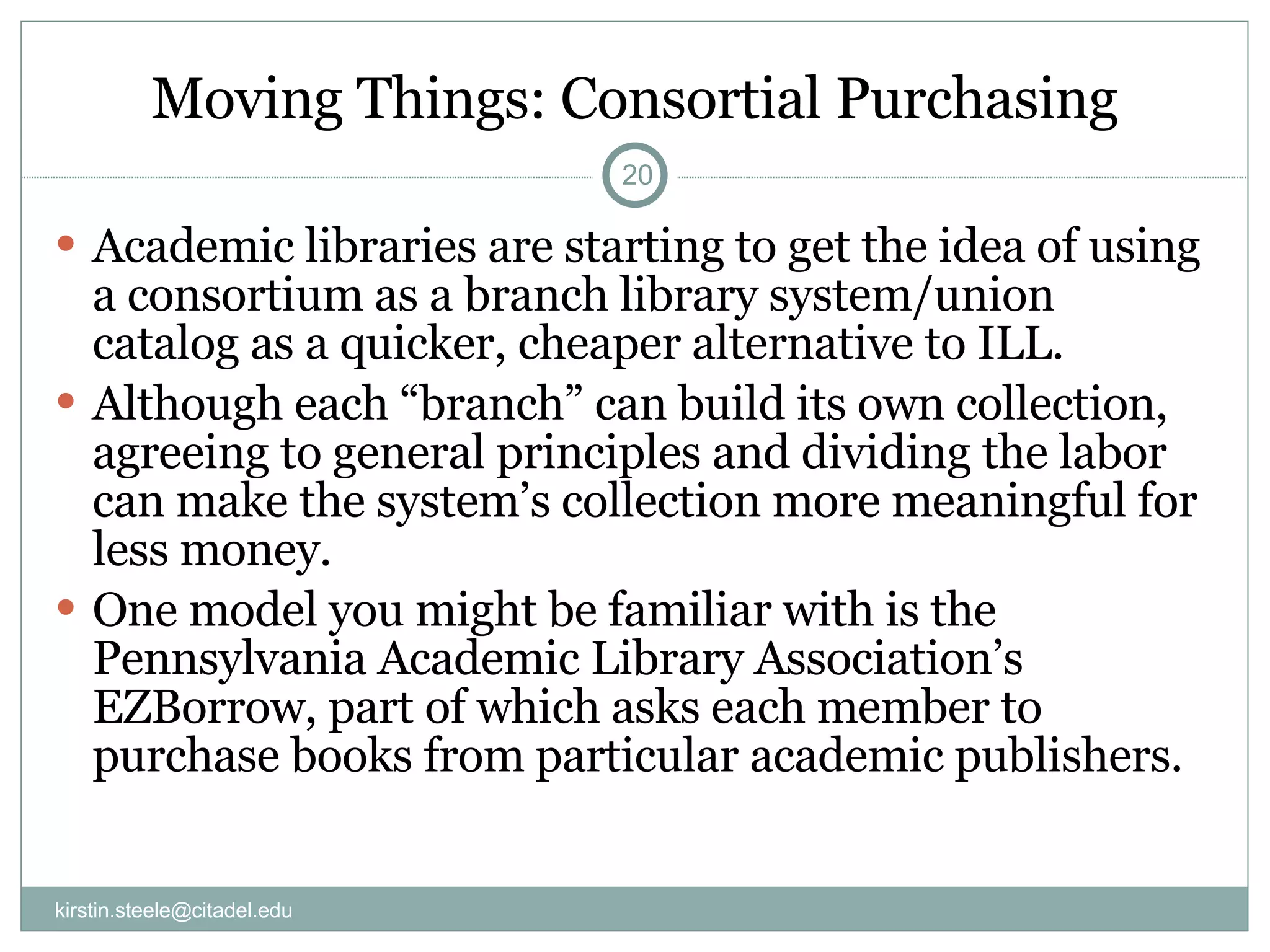 Moving Things: Consortial Purchasing Academic libraries are starting to get the idea of using a consortium as a branch library system/union catalog as a quicker, cheaper alternative to ILL. Although each “branch” can build its own collection, agreeing to general principles and dividing the labor can make the system’s collection more meaningful for less money. One model you might be familiar with is the Pennsylvania Academic Library Association’s EZBorrow, part of which asks each member to purchase books from particular academic publishers. [email_address] 