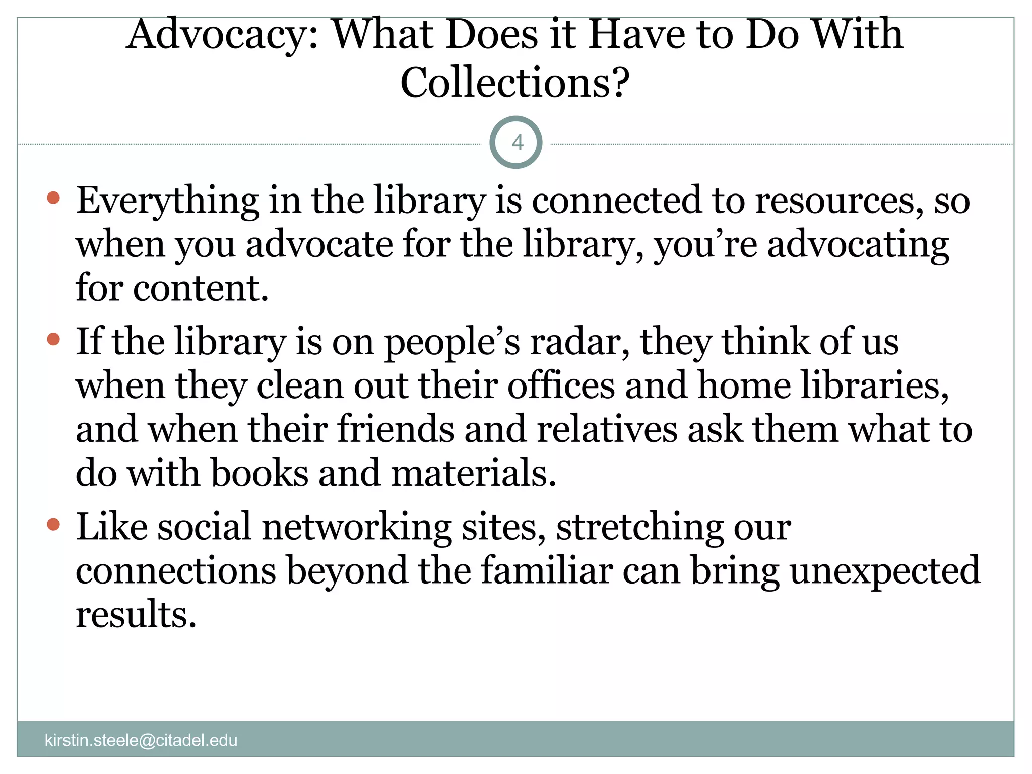Advocacy: What Does it Have to Do With Collections? Everything in the library is connected to resources, so when you advocate for the library, you’re advocating for content. If the library is on people’s radar, they think of us when they clean out their offices and home libraries, and when their friends and relatives ask them what to do with books and materials. Like social networking sites, stretching our connections beyond the familiar can bring unexpected results. [email_address] 