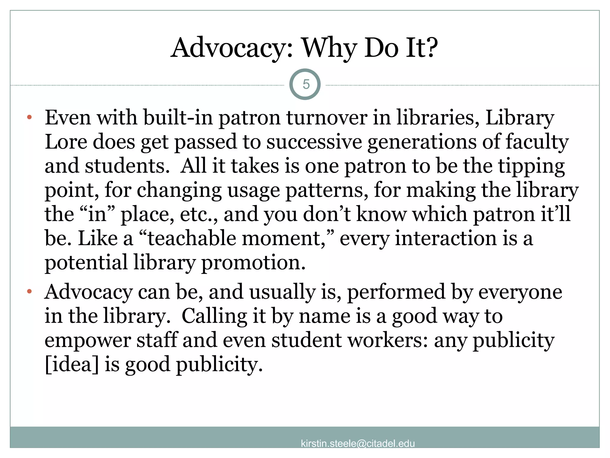 Advocacy: Why Do It? Even with built-in patron turnover in libraries, Library Lore does get passed to successive generations of faculty and students.  All it takes is one patron to be the tipping point, for changing usage patterns, for making the library the “in” place, etc., and you don’t know which patron it’ll be. Like a “teachable moment,” every interaction is a potential library promotion. Advocacy can be, and usually is, performed by everyone in the library.  Calling it by name is a good way to empower staff and even student workers: any publicity [idea] is good publicity.  [email_address] 