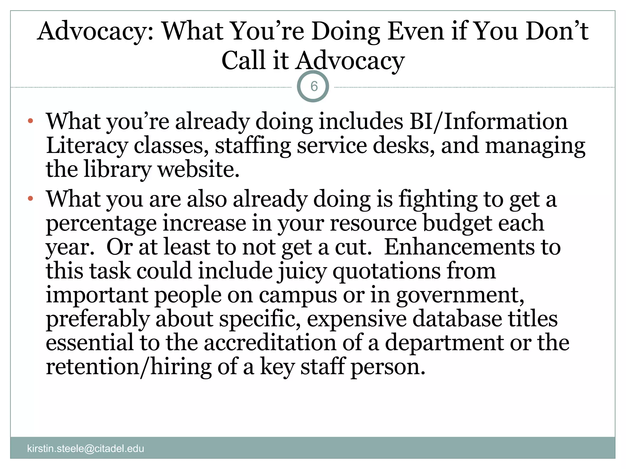 Advocacy: What You’re Doing Even if You Don’t Call it Advocacy What you’re already doing includes BI/Information Literacy classes, staffing service desks, and managing the library website. What you are also already doing is fighting to get a percentage increase in your resource budget each year.  Or at least to not get a cut.  Enhancements to this task could include juicy quotations from important people on campus or in government, preferably about specific, expensive database titles essential to the accreditation of a department or the retention/hiring of a key staff person. [email_address] 