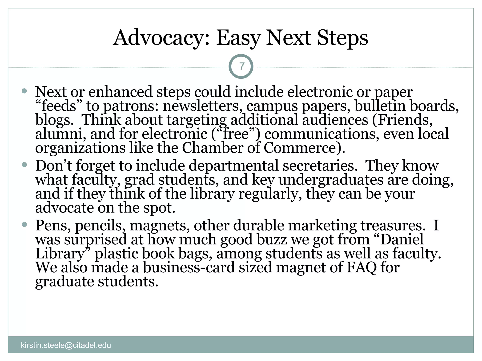 Advocacy: Easy Next Steps Next or enhanced steps could include electronic or paper “feeds” to patrons: newsletters, campus papers, bulletin boards, blogs.  Think about targeting additional audiences (Friends, alumni, and for electronic (“free”) communications, even local organizations like the Chamber of Commerce). Don’t forget to include departmental secretaries.  They know what faculty, grad students, and key undergraduates are doing, and if they think of the library regularly, they can be your advocate on the spot.  Pens, pencils, magnets, other durable marketing treasures.  I was surprised at how much good buzz we got from “Daniel Library” plastic book bags, among students as well as faculty.  We also made a business-card sized magnet of FAQ for graduate students. [email_address] 