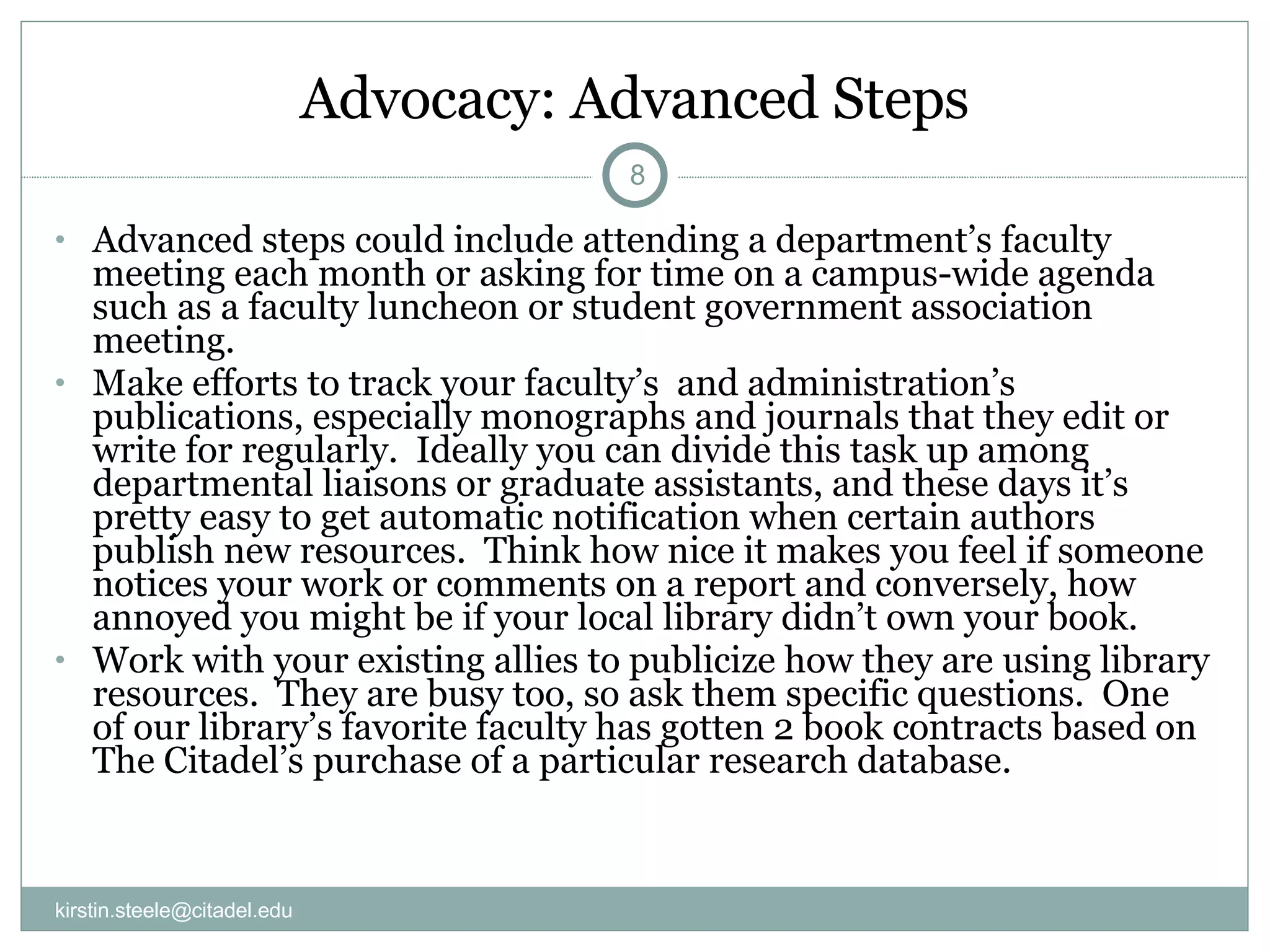 Advocacy: Advanced Steps Advanced steps could include attending a department’s faculty meeting each month or asking for time on a campus-wide agenda such as a faculty luncheon or student government association meeting.  Make efforts to track your faculty’s  and administration’s publications, especially monographs and journals that they edit or write for regularly.  Ideally you can divide this task up among departmental liaisons or graduate assistants, and these days it’s pretty easy to get automatic notification when certain authors publish new resources.  Think how nice it makes you feel if someone notices your work or comments on a report and conversely, how annoyed you might be if your local library didn’t own your book. Work with your existing allies to publicize how they are using library resources.  They are busy too, so ask them specific questions.  One of our library’s favorite faculty has gotten 2 book contracts based on The Citadel’s purchase of a particular research database. [email_address] 