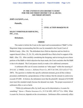 Case 1:08-cv-00628-WS-M          Document 34       Filed 07/31/2009     Page 1 of 4



                   IN THE UNITED STATES DISTRICT COURT
                  FOR THE SOUTHERN DISTRICT OF ALABAMA
                            SOUTHERN DIVISION

JOHN JACKSON, et al.,                          )
                                               )
       Plaintiffs,                             )
                                               )
v.                                             ) CIVIL ACTION 08-0628-WS-M
                                               )
SELECT PORTFOLIO SERVICING,                    )
INC., et al.,                                  )
                                               )
       Defendants.                             )

                                          ORDER
       This matter is before the Court on the report and recommendation (“R&R”) of the
Magistrate Judge recommending that this case be remanded to the Circuit Court of
Mobile County. (Doc. 24). The defendants have filed an objection and two briefs in
support thereof, (Docs. 25, 26, 33), while the plaintiffs have filed a brief in support of the
R&R. (Doc. 32). After carefully considering the foregoing, and reviewing de novo those
portions of the R&R to which objection has been made, the Court concludes that the R&R
is due to be adopted. The Court pauses merely to make a few additional comments.
       A settlement offer can of course constitute an “other paper” within the meaning of
28 U.S.C. § 1446(b). Lowery v. Alabama Power Co., 483 F.3d 1184, 1213 n.62 (11th Cir.
2007). The question is whether this specific settlement demand, given all the evidence
presented, established by a preponderance of that evidence that the amount in controversy
exceeds $75,000. At bottom, the defendants insist that the plaintiffs’ demand of $155,000
must meet this standard simply because the demand was made. The proper assessment of
settlement offers is not so facile.
        “While [a] settlement offer, by itself, may not be determinative, it counts for
something.” Burns v. Windsor Insurance Co., 31 F.3d 1092, 1097 (11th Cir. 1994). What
it counts for, however, depends on the circumstances. Settlement offers commonly reflect
 