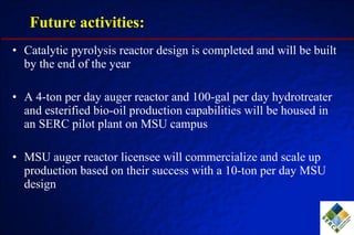 Future activities: Catalytic pyrolysis reactor design is completed and will be built by the end of the year A 4-ton per day auger reactor and 100-gal per day hydrotreater and esterified bio-oil production capabilities will be housed in an SERC pilot plant on MSU campus MSU auger reactor licensee will commercialize and scale up production based on their success with a 10-ton per day MSU design 