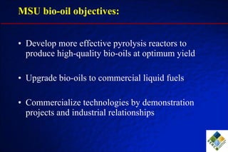 MSU bio-oil objectives: Develop more effective pyrolysis reactors to produce high-quality bio-oils at optimum yield  Upgrade bio-oils to commercial liquid fuels Commercialize technologies by demonstration projects and industrial relationships 