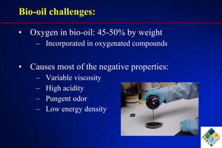 Oxygen in bio-oil: 45-50% by weight Incorporated in oxygenated compounds Causes most of the negative properties: Variable viscosity High acidity Pungent odor Low energy density Bio-oil challenges: 