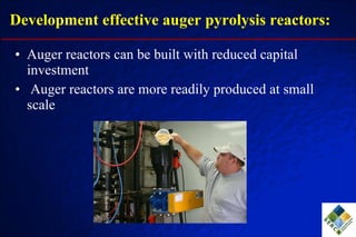 Development effective auger pyrolysis reactors: Auger reactors can be built with reduced capital investment Auger reactors are more readily produced at small scale 